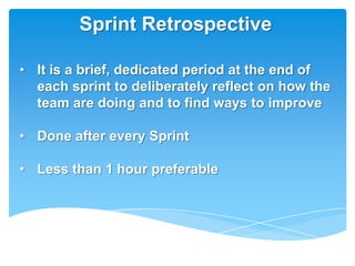 Sprint Retrospective

• It is a brief, dedicated period at the end of
  each sprint to deliberately reflect on how the
  team are doing and to find ways to improve

• Done after every Sprint

• Less than 1 hour preferable
 