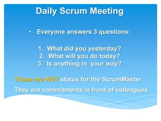 Daily Scrum Meeting

    • Everyone answers 3 questions:

       1. What did you yesterday?
       2. What will you do today?
       3. Is anything in your way?

These are NOT status for the ScrumMaster
They are commitments in front of colleagues
 