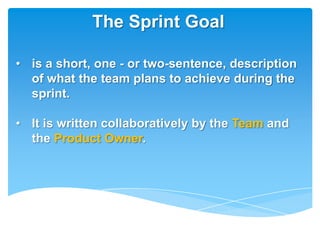 The Sprint Goal

• is a short, one - or two-sentence, description
  of what the team plans to achieve during the
  sprint.

• It is written collaboratively by the Team and
  the Product Owner.
 