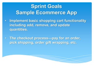 Sprint Goals
      Sample Ecommerce App
• Implement basic shopping cart functionality
  including add, remove, and update
  quantities.

• The checkout process—pay for an order,
  pick shipping, order gift wrapping, etc.
 