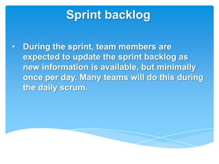 Sprint backlog

• During the sprint, team members are
  expected to update the sprint backlog as
  new information is available, but minimally
  once per day. Many teams will do this during
  the daily scrum.
 