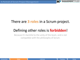 A Portrait of Scrum Project Management




               There are 3 roles in a Scrum project.

                Defining other roles is forbidden!
                Because it’s harmful to the unity of the team, and is not
                      compatible with the philosophy of Scrum.




Introduction       Roles                   LifeCycle             Tracking   Rollup
 