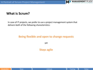 A Portrait of Scrum Project Management



        What is Scrum?

          In case of IT projects, we prefer to use a project management system that
          delivers both of the following characteristics:




                     Being flexible and open to change requests
                                                yet


                                           Stays agile




Introduction          Roles                       LifeCycle                Tracking   Rollup
 