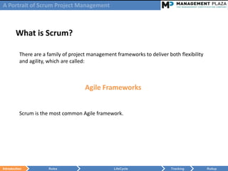 A Portrait of Scrum Project Management



        What is Scrum?

          There are a family of project management frameworks to deliver both flexibility
          and agility, which are called:



                                      Agile Frameworks


          Scrum is the most common Agile framework.




Introduction          Roles                       LifeCycle                Tracking         Rollup
 