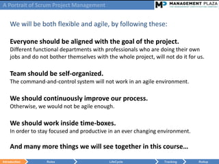 A Portrait of Scrum Project Management


    We will be both flexible and agile, by following these:

    Everyone should be aligned with the goal of the project.
    Different functional departments with professionals who are doing their own
    jobs and do not bother themselves with the whole project, will not do it for us.

    Team should be self-organized.
    The command-and-control system will not work in an agile environment.

    We should continuously improve our process.
    Otherwise, we would not be agile enough.

    We should work inside time-boxes.
    In order to stay focused and productive in an ever changing environment.

    And many more things we will see together in this course…
Introduction       Roles                    LifeCycle              Tracking      Rollup
 