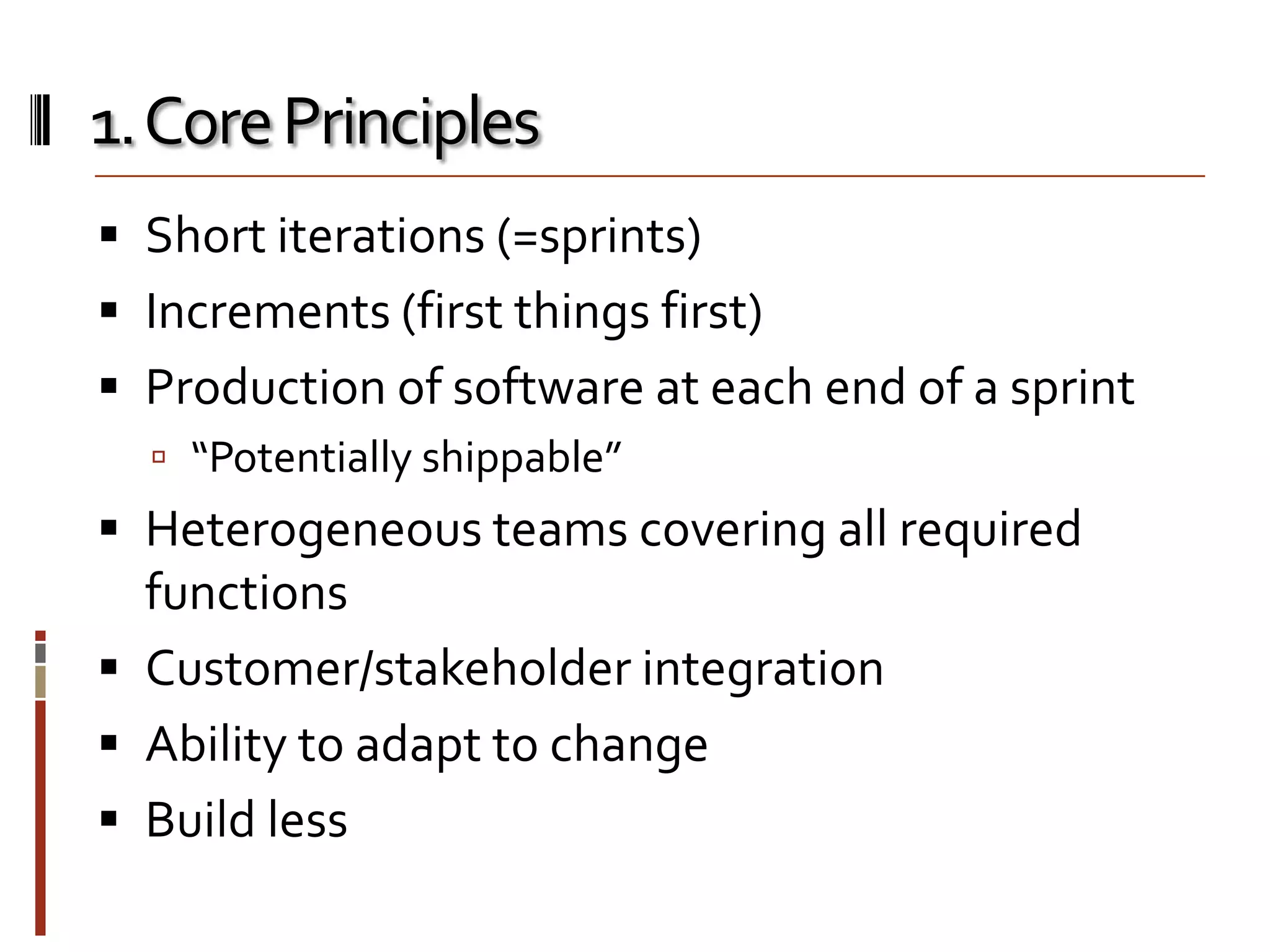 1. Core Principles
 Short iterations (=sprints)

 Increments (first things first)
 Production of software at each end of a sprint
 “Potentially shippable”

 Heterogeneous teams covering all required
functions
 Customer/stakeholder integration

 Ability to adapt to change
 Build less

 