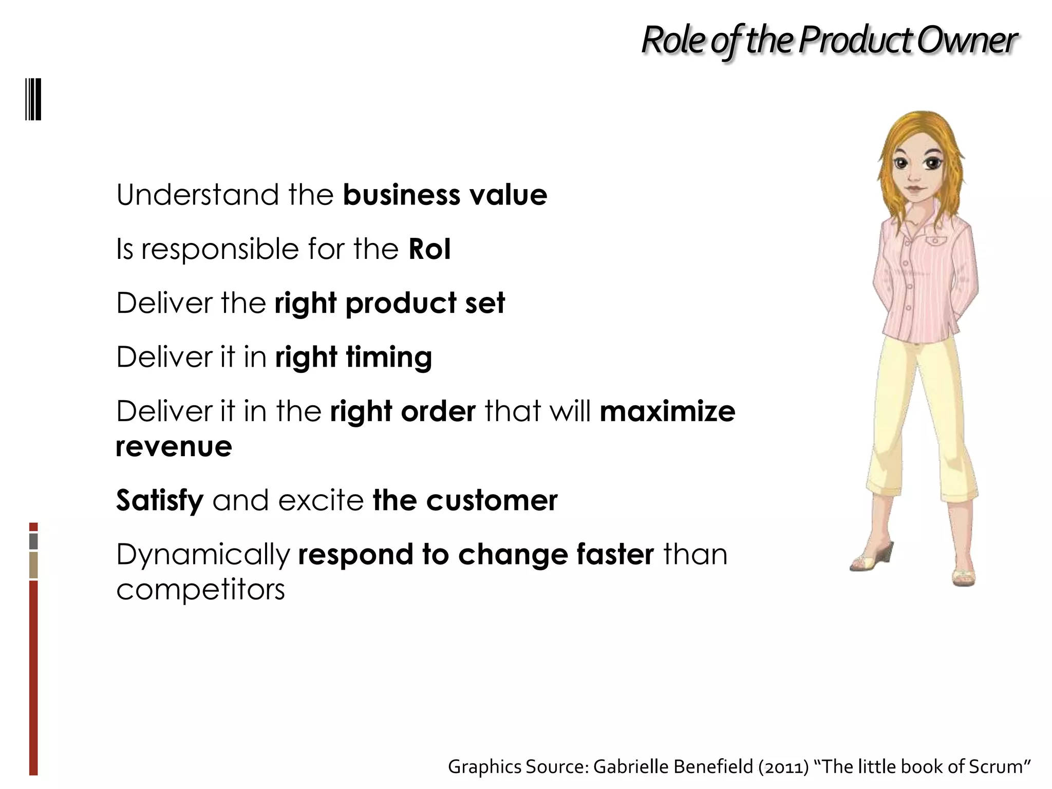 Role of the Product Owner

Understand the business value
Is responsible for the RoI
Deliver the right product set
Deliver it in right timing
Deliver it in the right order that will maximize
revenue
Satisfy and excite the customer
Dynamically respond to change faster than
competitors

Graphics Source: Gabrielle Benefield 15
(2011) “The little book of Scrum”

 