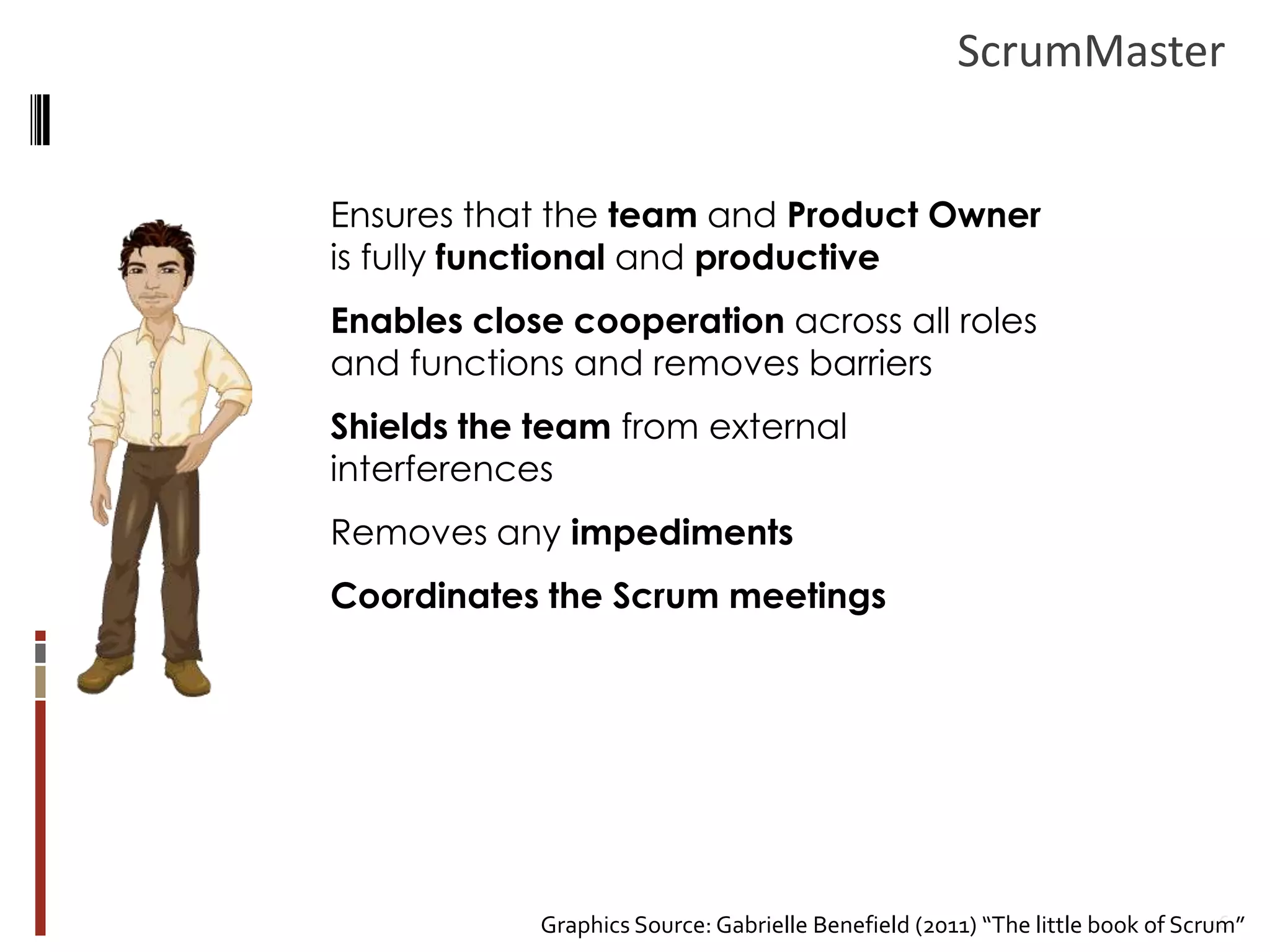 ScrumMaster
Ensures that the team and Product Owner
is fully functional and productive

Enables close cooperation across all roles
and functions and removes barriers
Shields the team from external
interferences

Removes any impediments
Coordinates the Scrum meetings

16
Graphics Source: Gabrielle Benefield (2011) “The little book of Scrum”

 