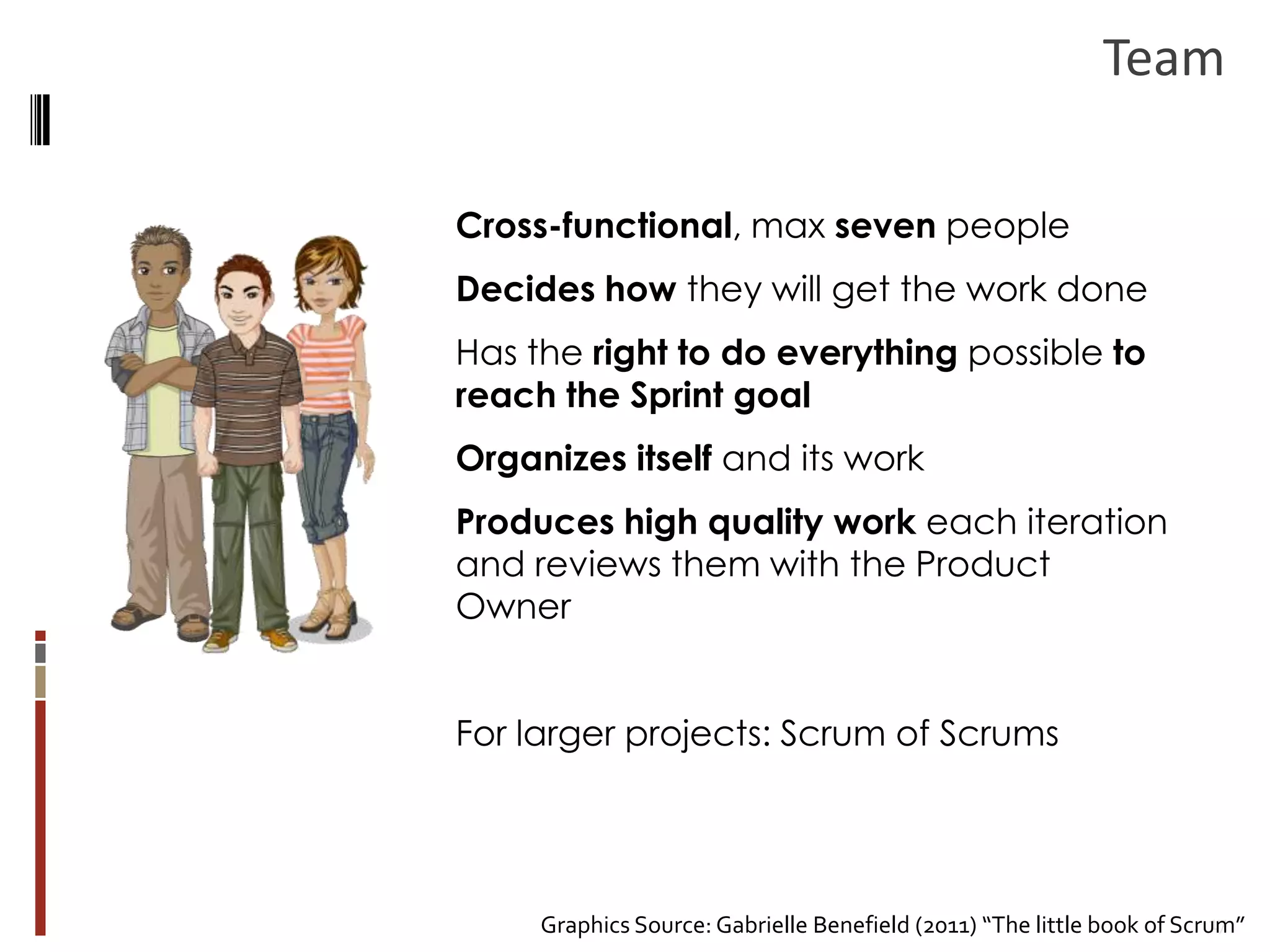 Team
Cross-functional, max seven people
Decides how they will get the work done
Has the right to do everything possible to
reach the Sprint goal
Organizes itself and its work
Produces high quality work each iteration
and reviews them with the Product
Owner
For larger projects: Scrum of Scrums

17
Graphics Source: Gabrielle Benefield (2011) “The little book of Scrum”

 