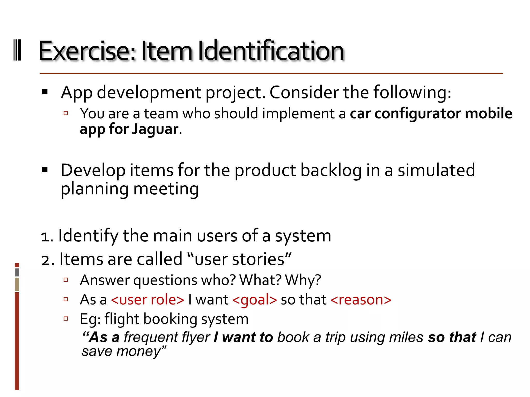 Exercise: Item Identification
 App development project. Consider the following:
 You are a team who should implement a car configurator mobile

app for Jaguar.

 Develop items for the product backlog in a simulated

planning meeting

1. Identify the main users of a system
2. Items are called “user stories”
 Answer questions who? What? Why?
 As a <user role> I want <goal> so that <reason>
 Eg: flight booking system
“As a frequent flyer I want to book a trip using miles so that I can
save money”

 