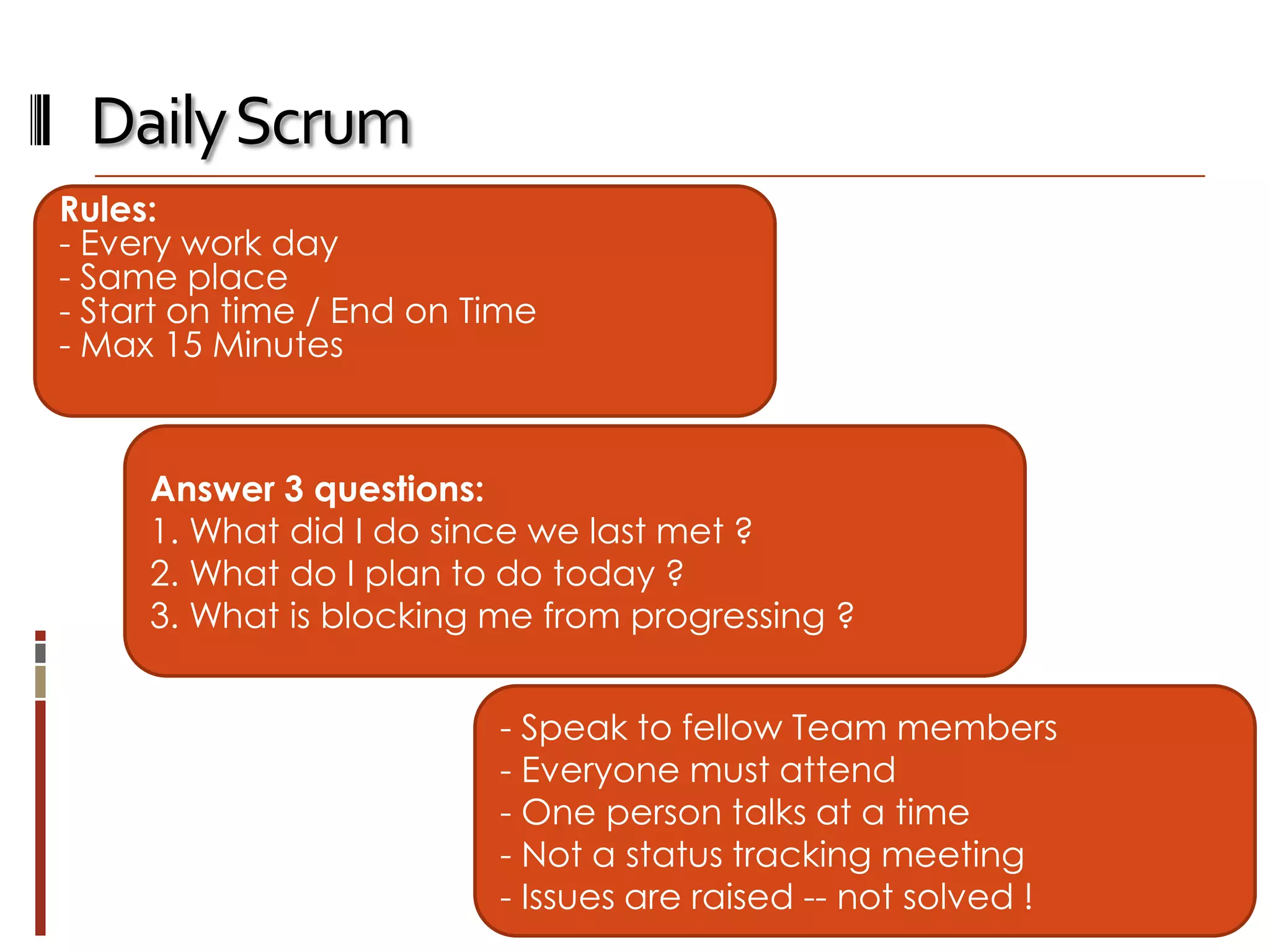 Daily Scrum
Rules:
- Every work day
- Same place
- Start on time / End on Time
- Max 15 Minutes

Answer 3 questions:
1. What did I do since we last met ?
2. What do I plan to do today ?
3. What is blocking me from progressing ?
- Speak to fellow Team members
- Everyone must attend
- One person talks at a time
- Not a status tracking meeting
- Issues are raised -- not solved !

 