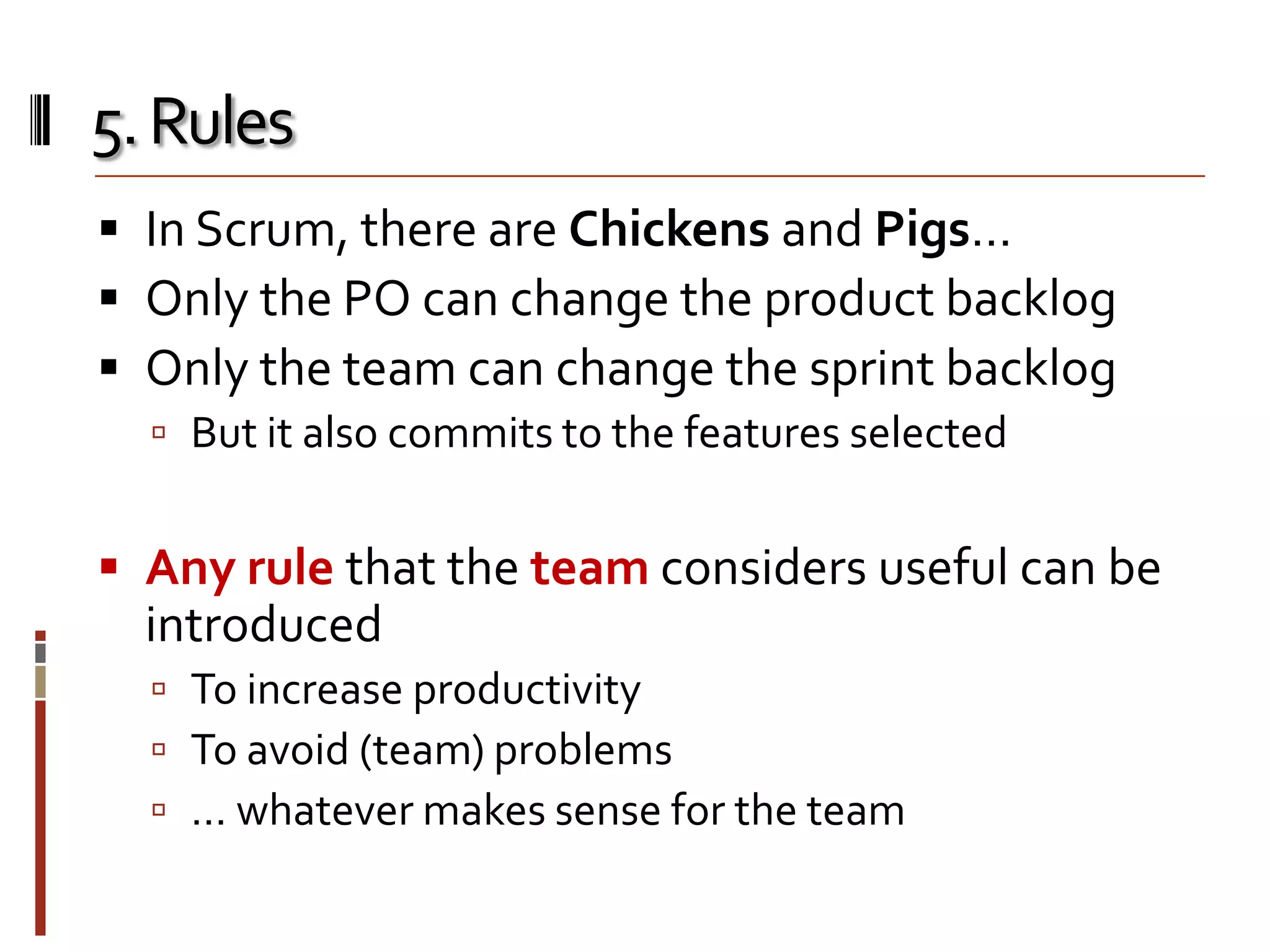 5. Rules
 In Scrum, there are Chickens and Pigs…
 Only the PO can change the product backlog
 Only the team can change the sprint backlog
 But it also commits to the features selected

 Any rule that the team considers useful can be

introduced
 To increase productivity
 To avoid (team) problems
 … whatever makes sense for the team

 