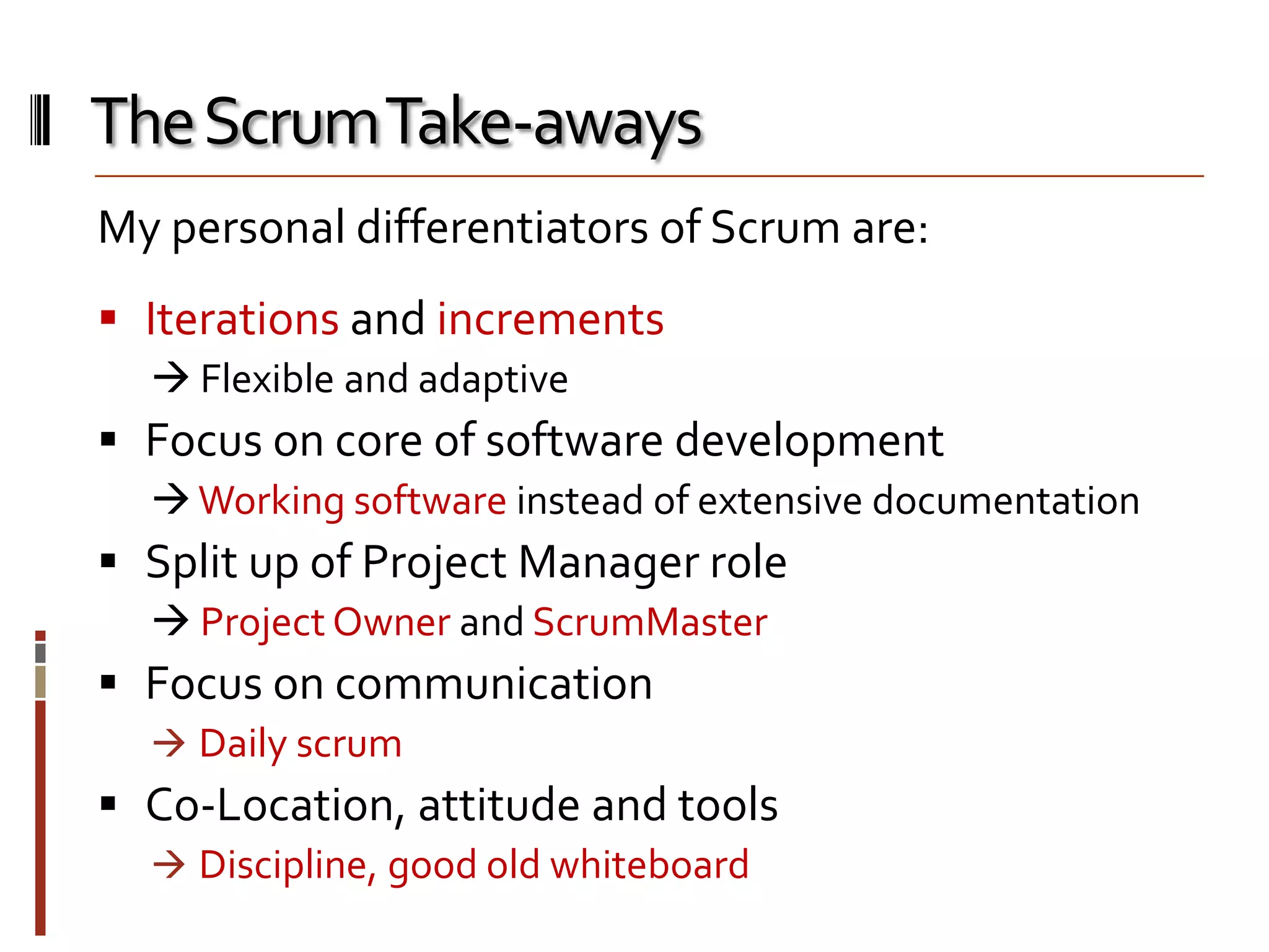 The Scrum Take-aways
My personal differentiators of Scrum are:
 Iterations and increments
 Flexible and adaptive

 Focus on core of software development
 Working software instead of extensive documentation

 Split up of Project Manager role
 Project Owner and ScrumMaster

 Focus on communication
 Daily scrum

 Co-Location, attitude and tools
 Discipline, good old whiteboard

 