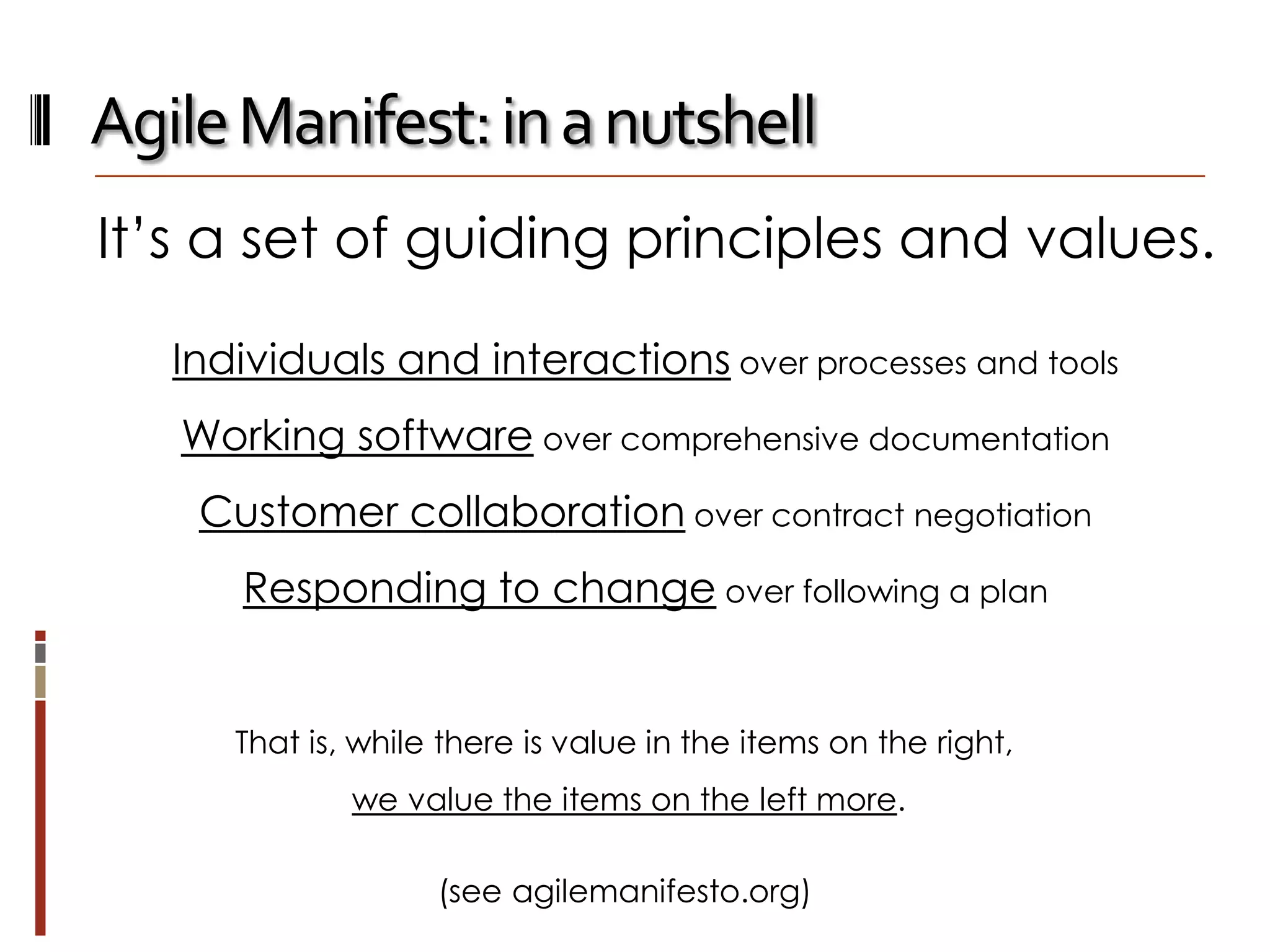 Agile Manifest: in a nutshell
It’s a set of guiding principles and values.
Individuals and interactions over processes and tools
Working software over comprehensive documentation

Customer collaboration over contract negotiation
Responding to change over following a plan

That is, while there is value in the items on the right,
we value the items on the left more.
(see agilemanifesto.org)

 