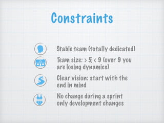 Constraints
Stable team (totally dedicated)
Team size: > 5, < 9 (over 9 you
are losing dynamics)
Clear vision: start with the
end in mind
No change during a sprint
only development changes
 