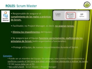 ROLES: Scrum Master
• Responsable de asegurar el
cumplimiento de las reglas y prácticas
de Scrum.
• Facilitador, no Project Manager, es decir, no asignan tareas.
• Elimina los impedimentos del Equipo.
• Se asegura que el Equipo funcione correctamente, reafirmando los
principios de Scrum (auto-organizados y funcionales).
• Protege al Equipo, de nuevos requerimientos durante el Sprint.
Consejos:
• Puede ser un miembro del Equipo. Sin embargo, esto conduce frecuentemente a
conflictos cuando el SM tiene que elegir entre eliminar obstáculos o realizar las tareas.
• El SM nunca debe ser el PO.
• NO CONFUNDIR: Scrum Master = Project Manager
www.lemondata.com.ar

 