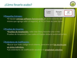 ¿Cómo llevarlo acabo?

Pequeñas Entregas:
•El equipo entrega software funcionando (ó un incremento del
mismo que agrega valor al negocio), al PO, al final de cada Sprint.
Pruebas de Usuarios:
•Pruebas de Aceptación: cada User Story necesita una o más
Pruebas de Aceptación (Las cuales el Equipo debería automatizarlas).
Estándares de Codificación:
•Buscar que todo código en el sistema, pareciera que fue escrito por
un único individuo.
•Los estándares de codificación ayudan a la propiedad colectiva.
www.lemondata.com.ar

 