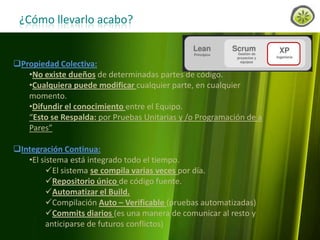 ¿Cómo llevarlo acabo?

Propiedad Colectiva:
•No existe dueños de determinadas partes de código.
•Cualquiera puede modificar cualquier parte, en cualquier
momento.
•Difundir el conocimiento entre el Equipo.
“Esto se Respalda: por Pruebas Unitarias y /o Programación de a
Pares”

Integración Continua:
•El sistema está integrado todo el tiempo.
El sistema se compila varias veces por día.
Repositorio único de código fuente.
Automatizar el Build.
Compilación Auto – Verificable (pruebas automatizadas)
Commits diarios (es una manera de comunicar al resto y
anticiparse de futuros conflictos)
www.lemondata.com.ar

 