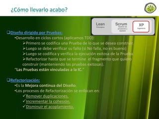 ¿Cómo llevarlo acabo?

Diseño dirigido por Pruebas:
•Desarrollo en ciclos cortos (aplicamos TDD):
Primero se codifica una Prueba de lo que se desea construir.
Luego se debe verificar su fallo (si No falla, no es bueno)
Luego se codifica y verifica la ejecución exitosa de la Prueba.
Refactorizar hasta que se termine el fragmento que quiero
construir (manteniendo las pruebas exitosas).
“Las Pruebas están vinculadas a la IC.”
Refactorización:
•Es la Mejora continua del Diseño.
•Los procesos de Refactorización se enfocan en:
Remover duplicaciones.
Incrementar la cohesión.
Disminuir el acoplamiento.
www.lemondata.com.ar

 