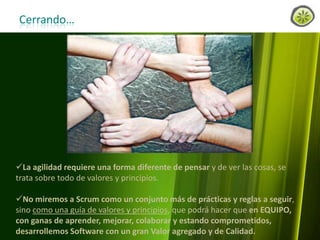 Cerrando…

La agilidad requiere una forma diferente de pensar y de ver las cosas, se
trata sobre todo de valores y principios.
No miremos a Scrum como un conjunto más de prácticas y reglas a seguir,
sino como una guía de valores y principios, que podrá hacer que en EQUIPO,
con ganas de aprender, mejorar, colaborar y estando comprometidos,
desarrollemos Software con un gran Valor agregado y de Calidad.
www.lemondata.com.ar

 