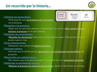 Un recorrido por la historia…
Eliminar los desperdicios:
•Todo aquello que no produce valor agregado
en el proceso.
Respetar a las personas:
•Dejar que las personas piensen y decidan por su cuenta, ellos conocen como
mejorar el proceso en el que trabajan.
Postergar los compromisos:
•Retardar las decisiones hasta que se disponga de mayor información ó no se
pueda esperar más.
Crear Conocimiento:
•Mantener una cultura de mejora continua.
Entregas rápidas:
•Permitir que el cliente pueda aprovechar con anticipación los beneficios del
proyecto.
Desarrollar con calidad interna:
•De manera que el producto pueda ir creciendo con una velocidad sostenida.
Optimizar la totalidad del proceso:
•Mejorar el proceso de creación del producto, desde la idea hasta su entrega.
www.lemondata.com.ar

 