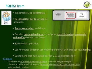 ROLES: Team
• Típicamente 7±2 integrantes.
• Responsables del desarrollo del
producto.
• Auto-organizados, sin lideres.
• Deciden que pueden hacer en un Sprint, como lo harán y proveen la
estimación de cada User Story.
• Son multidisciplinarios.
• Los miembros deberían ser fulltime para evitar demoras por multitasking.
• Van tomando las tareas que deseen y las van cumpliendo.
Consejos:
• Ubicarse en el mismo espacio de trabajo, para una mayor sinergia.
• Buscar actividades/técnicas para fomentar el espíritu de colaboración y/o la
www.lemondata.com.ar del equipo.
autonomía

 