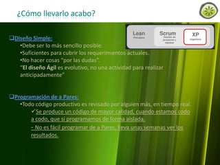 ¿Cómo llevarlo acabo?
Diseño Simple:
•Debe ser lo más sencillo posible.
•Suficientes para cubrir los requerimientos actuales.
•No hacer cosas “por las dudas”.
“El diseño Ágil es evolutivo, no una actividad para realizar
anticipadamente”
Programación de a Pares:
•Todo código productivo es revisado por alguien más, en tiempo real.
Se produce un código de mayor calidad, cuando estamos codo
a codo, que si programamos de forma aislada.
- No es fácil programar de a Pares, lleva unas semanas ver los
resultados.

www.lemondata.com.ar

 