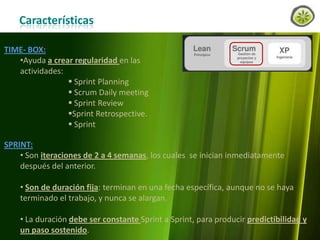 Características
TIME- BOX:
•Ayuda a crear regularidad en las
actividades:
 Sprint Planning
 Scrum Daily meeting
 Sprint Review
Sprint Retrospective.
 Sprint
SPRINT:
• Son iteraciones de 2 a 4 semanas, los cuales se inician inmediatamente
después del anterior.
• Son de duración fija: terminan en una fecha específica, aunque no se haya
terminado el trabajo, y nunca se alargan.
• La duración debe ser constante Sprint a Sprint, para producir predictibilidad y
un paso sostenido.
www.lemondata.com.ar

 