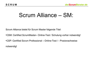SCRUM

derScrumBerater.de

Scrum Alliance – SM:
Scrum Alliance bietet für Scrum Master folgende Titel:
•CSM: Certified ScrumMaster– Online-Test / Schulung vorher notwendig!
•CSP: Certified Scrum Professional – Online-Test / - Praxisnachweise
notwendig!

 