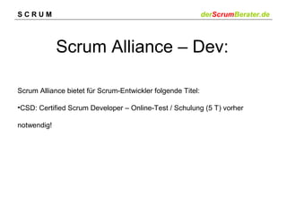 SCRUM

derScrumBerater.de

Scrum Alliance – Dev:
Scrum Alliance bietet für Scrum-Entwickler folgende Titel:
•CSD: Certified Scrum Developer – Online-Test / Schulung (5 T) vorher
notwendig!

 