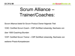 SCRUM

derScrumBerater.de

Scrum Alliance –
Trainer/Coaches:
Scrum Alliance bietet für Scrum Product Owner folgende Titel:
•CSC: Certified Scrum Coach – CSP Zertifikat notwendig, Nachweis von
über 1500 Coaching-Stunden
•CST: Certified Scrum Trainer – CSP Zertifikat notwendig, Nachweis von
weiteren Praxis-Kompetenzen

 
