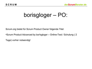 SCRUM

derScrumBerater.de

borisgloger – PO:
Scrum.org bietet für Scrum Product Owner folgende Titel:
•Scrum Product Advanced by bor!sgloger – Online-Test / Schulung ( 2
Tage) vorher notwendig!

 