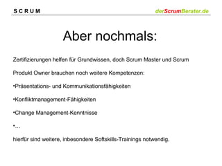 SCRUM

derScrumBerater.de

Aber nochmals:
Zertifizierungen helfen für Grundwissen, doch Scrum Master und Scrum
Produkt Owner brauchen noch weitere Kompetenzen:
•Präsentations- und Kommunikationsfähigkeiten
•Konfliktmanagement-Fähigkeiten
•Change Management-Kenntnisse
•…
hierfür sind weitere, inbesondere Softskills-Trainings notwendig.

 