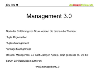 SCRUM

derScrumBerater.de

Management 3.0
Nach der Einführung von Scum werden die bald an die Themen:
•Agile Organisation
•Agiles Management
•Change Management
stossen, Management 3.0 nach Juergen Appelo, setzt genau da an, wo die
Scrum Zertifizierungen aufhören:
www.management3.0

 