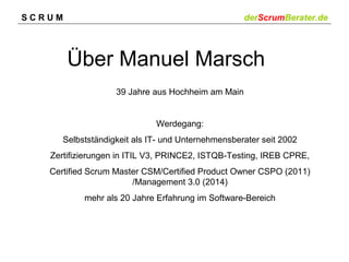 SCRUM

derScrumBerater.de

Über Manuel Marsch
39 Jahre aus Hochheim am Main

Werdegang:
Selbstständigkeit als IT- und Unternehmensberater seit 2002
Zertifizierungen in ITIL V3, PRINCE2, ISTQB-Testing, IREB CPRE,
Certified Scrum Master CSM/Certified Product Owner CSPO (2011)
/Management 3.0 (2014)
mehr als 20 Jahre Erfahrung im Software-Bereich

 