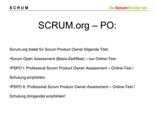 SCRUM

derScrumBerater.de

SCRUM.org – PO:
Scrum.org bietet für Scrum Product Owner folgende Titel:
•Scrum Open Assessment (Basis-Zertifikat) – nur Online-Test
•PSPO I: Professinal Scrum Product Owner Assessment – Online-Test /
Schulung empfohlen
•PSPO II: Professinal Scrum Producr Owner Assessment – Online-Test /
Schulung dringendst empfohlen!

 