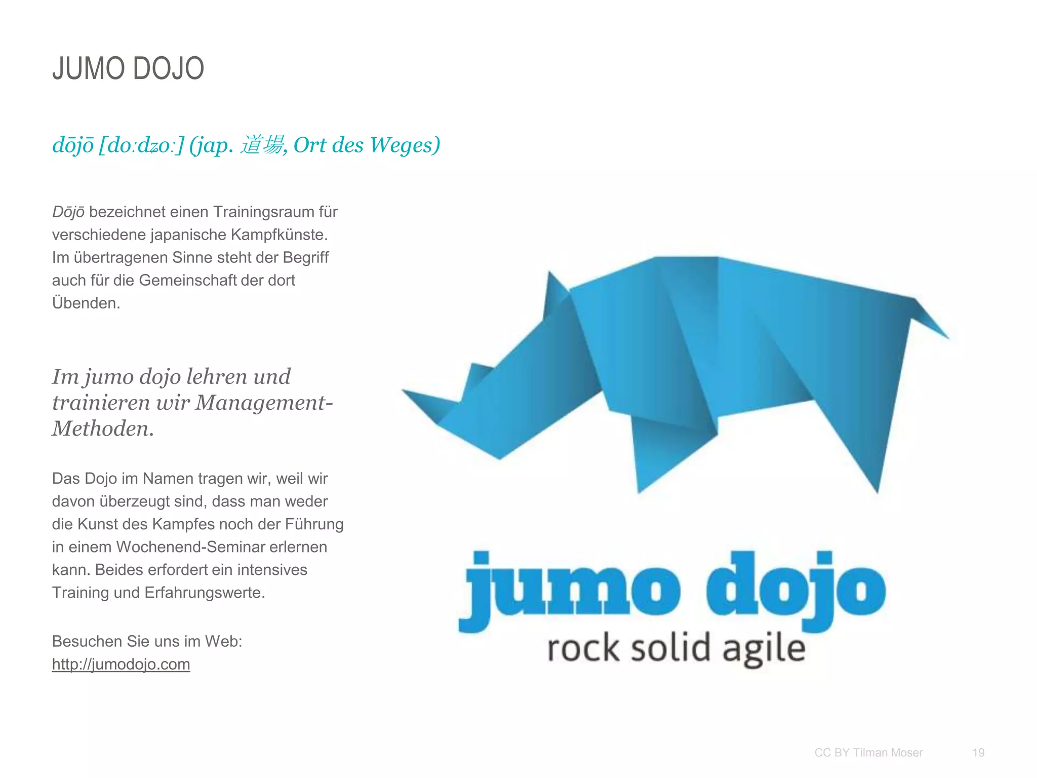 19CC BY Tilman Moser
JUMO DOJO
Dōjō bezeichnet einen Trainingsraum für
verschiedene japanische Kampfkünste.
Im übertragenen Sinne steht der Begriff
auch für die Gemeinschaft der dort
Übenden.
Im jumo dojo lehren und
trainieren wir Management-
Methoden.
Das Dojo im Namen tragen wir, weil wir
davon überzeugt sind, dass man weder
die Kunst des Kampfes noch der Führung
in einem Wochenend-Seminar erlernen
kann. Beides erfordert ein intensives
Training und Erfahrungswerte.
Besuchen Sie uns im Web:
http://jumodojo.com
dōjō [doːdʑoː] (jap. 道場, Ort des Weges)
 