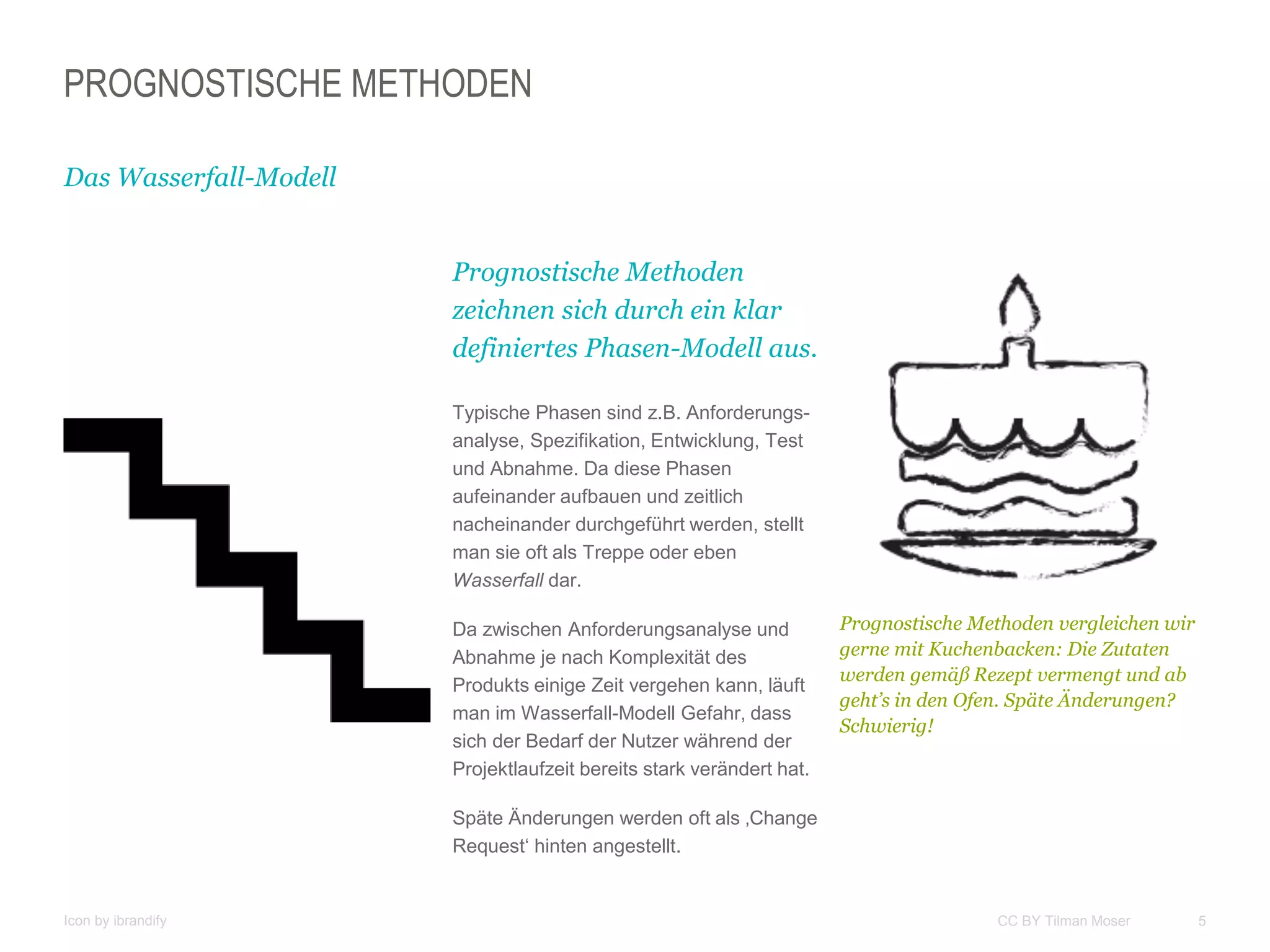 5CC BY Tilman Moser
PROGNOSTISCHE METHODEN
Das Wasserfall-Modell
Prognostische Methoden
zeichnen sich durch ein klar
definiertes Phasen-Modell aus.
Typische Phasen sind z.B. Anforderungs-
analyse, Spezifikation, Entwicklung, Test
und Abnahme. Da diese Phasen
aufeinander aufbauen und zeitlich
nacheinander durchgeführt werden, stellt
man sie oft als Treppe oder eben
Wasserfall dar.
Da zwischen Anforderungsanalyse und
Abnahme je nach Komplexität des
Produkts einige Zeit vergehen kann, läuft
man im Wasserfall-Modell Gefahr, dass
sich der Bedarf der Nutzer während der
Projektlaufzeit bereits stark verändert hat.
Späte Änderungen werden oft als ‚Change
Request‘ hinten angestellt.
Prognostische Methoden vergleichen wir
gerne mit Kuchenbacken: Die Zutaten
werden gemäß Rezept vermengt und ab
geht’s in den Ofen. Späte Änderungen?
Schwierig!
Icon by ibrandify
 