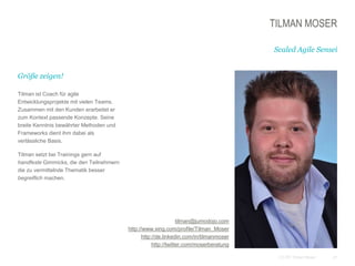 21CC BY Tilman Moser
TILMAN MOSER
Größe zeigen!
Tilman ist Coach für agile
Entwicklungsprojekte mit vielen Teams.
Zusammen mit den Kunden erarbeitet er
zum Kontext passende Konzepte. Seine
breite Kenntnis bewährter Methoden und
Frameworks dient ihm dabei als
verlässliche Basis.
Tilman setzt bei Trainings gern auf
handfeste Gimmicks, die den Teilnehmern
die zu vermittelnde Thematik besser
begreiflich machen.
Scaled Agile Sensei
tilman@jumodojo.com
http://www.xing.com/profile/Tilman_Moser
http://de.linkedin.com/in/tilmanmoser
http://twitter.com/moserberatung
 