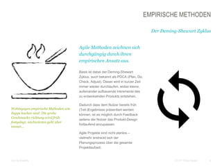 6CC BY Tilman Moser
EMPIRISCHE METHODEN
Der Deming-Shewart Zyklus
Agile Methoden zeichnen sich
durchgängig durch ihren
empirischen Ansatz aus.
Basis ist dabei der Deming-Shewart
Zyklus, auch bekannt als PDCA (Plan, Do,
Check, Adjust). Dieser wird in kurzer Zeit
immer wieder durchlaufen, wobei kleine,
aufeinander aufbauende Inkremente des
zu entwickelnden Produkts entstehen.
Dadurch dass dem Nutzer bereits früh
(Teil-)Ergebnisse präsentiert werden
können, ist es möglich durch Feedback
seitens der Nutzer das Produkt-Design
fortlaufend anzupassen.
Agile Projekte sind nicht planlos –
vielmehr erstreckt sich der
Planungsprozess über die gesamte
Projektlaufzeit.
Icon by brandify
Wohingegen empirische Methoden wie
Suppe kochen sind: Die grobe
Geschmacks-richtung wird früh
festgelegt, nachwürzen geht aber
immer...
 