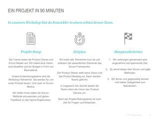 16CC BY Tilman Moser
EIN PROJEKT IN 90 MINUTEN
Projekt-Setup
 Die Trainer treten als Product Owner und
Scrum Master auf. Wir haben eine Vision,
eine Deadline und ein Budget in Form von
Baumaterial.
 Unsere Entwicklungsteams sind die
Workshop-Teilnehmer. Sie werden für uns
unser Produkt bauen. Und zwar im Scrum-
Modus.
 Wir helfen ihnen dabei die Scrum-
Methode anzuwenden und geben
Feedback zu den Sprint-Ergebnissen.
In unserem Workshop bist du Entwickler in einem echten Scrum Team.
 Zeitplan
 Wir holen alle Teilnehmer kurz ab und
erläutern die wesentlichen Elemente des
Scrum Frameworks.
 Der Product Owner stellt seine Vision und
das Product Backlog vor. Dann werden
Teams geformt.
 In insgesamt drei Sprints setzen die
Teams dann die Vision des Product
Owners um.
 Nach der Projekt-Retrospektive ist noch
Zeit für Fragen und Antworten.
 Akzeptanzkriterien
1.  Wir verbringen gemeinsam eine
angenehme und spannende Zeit.
2.  Du lernst etwas über Scrum und agile
Methoden.
3.  Wir lernen uns gegenseitig kennen
und haben Gelegenheit zum
Netzwerken.
 