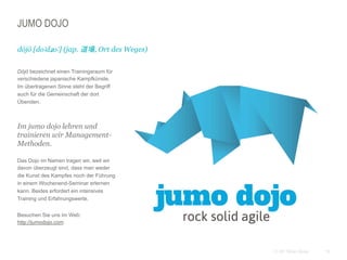 19CC BY Tilman Moser
JUMO DOJO
 Dōjō bezeichnet einen Trainingsraum für
verschiedene japanische Kampfkünste.
Im übertragenen Sinne steht der Begriff
auch für die Gemeinschaft der dort
Übenden.
Im jumo dojo lehren und
trainieren wir Management-
Methoden.
 Das Dojo im Namen tragen wir, weil wir
davon überzeugt sind, dass man weder
die Kunst des Kampfes noch der Führung
in einem Wochenend-Seminar erlernen
kann. Beides erfordert ein intensives
Training und Erfahrungswerte.
 Besuchen Sie uns im Web:
http://jumodojo.com
dōjō [doːdʑoː] (jap. 道場, Ort des Weges)
 