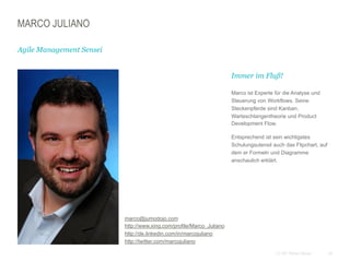 20CC BY Tilman Moser
MARCO JULIANO
Agile Management Sensei
 marco@jumodojo.com
http://www.xing.com/profile/Marco_Juliano
http://de.linkedin.com/in/marcojuliano
http://twitter.com/marcojuliano
 Immer im Fluß!
 Marco ist Experte für die Analyse und
Steuerung von Workflows. Seine
Steckenpferde sind Kanban,
Warteschlangentheorie und Product
Development Flow.
 Entsprechend ist sein wichtigstes
Schulungsutensil auch das Flipchart, auf
dem er Formeln und Diagramme
anschaulich erklärt.
 