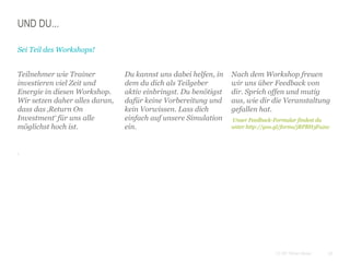 22CC BY Tilman Moser
UND DU...
 Teilnehmer wie Trainer
investieren viel Zeit und
Energie in diesen Workshop.
Wir setzen daher alles daran,
dass das ‚Return On
Investment‘ für uns alle
möglichst hoch ist.
 .
Sei Teil des Workshops!
 Du kannst uns dabei helfen, in
dem du dich als Teilgeber
aktiv einbringst. Du benötigst
dafür keine Vorbereitung und
kein Vorwissen. Lass dich
einfach auf unsere Simulation
ein.
 Nach dem Workshop freuen
wir uns über Feedback von
dir. Sprich offen und mutig
aus, wie dir die Veranstaltung
gefallen hat.
 Unser Feedback-Formular findest du
unter http://goo.gl/forms/jRPBH3Fu2w
 
