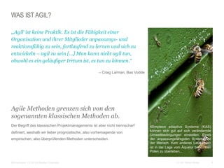 4CC BY Tilman Moser
WAS IST AGIL?
 „‚Agil‘ ist keine Praktik. Es ist die Fähigkeit einer
Organisation und ihrer Mitglieder anpassungs- und
reaktionsfähig zu sein, fortlaufend zu lernen und sich zu
entwickeln – agil zu sein [...] Man kann nicht agil tun,
obwohl es ein geläufiger Irrtum ist, es tun zu können.“
 – Craig Larman, Bas Vodde
Agile Methoden grenzen sich von den
sogenannten klassischen Methoden ab.
 Der Begriff des klassischen Projektmanagements ist aber nicht trennscharf
definiert, weshalb wir lieber prognostische, also vorhersagende von
empirischen, also überprüfenden Methoden unterscheiden.
 Bildnachweis: CC BY-SA Bastian Greshake
Komplexe adaptive Systeme (KAS)
können sich gut auf sich verändernde
Umweltbedingungen einstellen. Eines
der anpassungsfähigsten Systeme ist
der Mensch. Kein anderes Lebewesen
ist in der Lage vom Äquator bis zu den
Polen zu überleben...
 