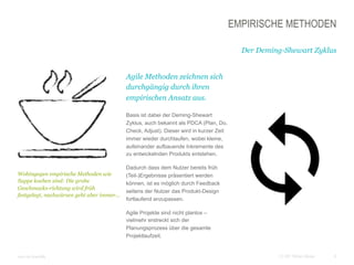 6CC BY Tilman Moser
EMPIRISCHE METHODEN
Der Deming-Shewart Zyklus
 Agile Methoden zeichnen sich
durchgängig durch ihren
empirischen Ansatz aus.
 Basis ist dabei der Deming-Shewart
Zyklus, auch bekannt als PDCA (Plan, Do,
Check, Adjust). Dieser wird in kurzer Zeit
immer wieder durchlaufen, wobei kleine,
aufeinander aufbauende Inkremente des
zu entwickelnden Produkts entstehen.
 Dadurch dass dem Nutzer bereits früh
(Teil-)Ergebnisse präsentiert werden
können, ist es möglich durch Feedback
seitens der Nutzer das Produkt-Design
fortlaufend anzupassen.
 Agile Projekte sind nicht planlos –
vielmehr erstreckt sich der
Planungsprozess über die gesamte
Projektlaufzeit.
 Icon by brandify
 Wohingegen empirische Methoden wie
Suppe kochen sind: Die grobe
Geschmacks-richtung wird früh
festgelegt, nachwürzen geht aber immer...
 