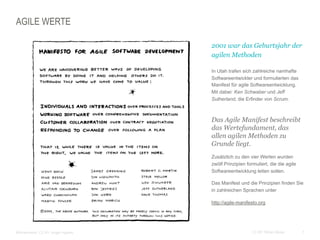 7CC BY Tilman Moser
AGILE WERTE
 2001 war das Geburtsjahr der
agilen Methoden
 In Utah trafen sich zahlreiche namhafte
Softwareentwickler und formulierten das
Manifest für agile Softwareentwicklung.
Mit dabei: Ken Schwaber und Jeff
Sutherland, die Erfinder von Scrum.
 Das Agile Manifest beschreibt
das Wertefundament, das
allen agilen Methoden zu
Grunde liegt.
 Zusätzlich zu den vier Werten wurden
zwölf Prinzipien formuliert, die die agile
Softwareentwicklung leiten sollen.
 Das Manifest und die Prinzipien finden Sie
in zahlreichen Sprachen unter
 http://agile-manifesto.org
 Bildnachweis: CC BY Jurgen Appelo
 