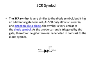 SCR Symbol
• The SCR symbol is very similar to the diode symbol, but it has
an additional gate terminal. As SCR only allows current in
one direction like a diode, the symbol is very similar to
the diode symbol. As the anode current is triggered by the
gate, therefore the gate terminal is denoted in contrast to the
diode symbol.
 