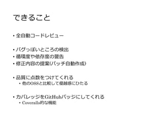 できること
• 全自動コードレビュー
• バグっぽいところの検出
• 循環度や依存度の警告
• 修正内容の提案(パッチ自動作成)
• 品質に点数をつけてくれる
• 他のOSSと比較して優越感にひたる
• カバレッジをGitHubバッジにしてくれる
• Coveralls的な機能
 