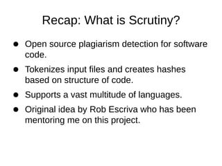 Recap: What is Scrutiny?
Open source plagiarism detection for software
code.
Tokenizes input files and creates hashes
based on structure of code.
Supports a vast multitude of languages.
Original idea by Rob Escriva who has been
mentoring me on this project.
 
